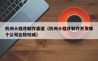 沛县杭州小程序制作渠道（杭州小程序制作开发哪个公司比较权威）