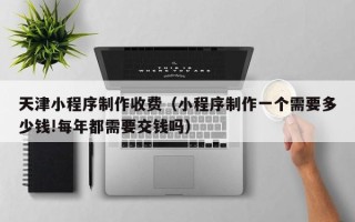 沛县天津小程序制作收费（小程序制作一个需要多少钱!每年都需要交钱吗）